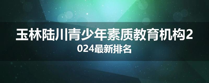 玉林陆川青少年素质教育机构2024最新排名
