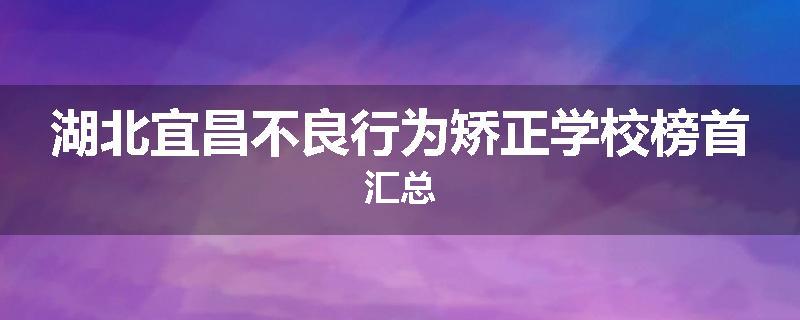 湖北宜昌不良行为矫正学校榜首汇总