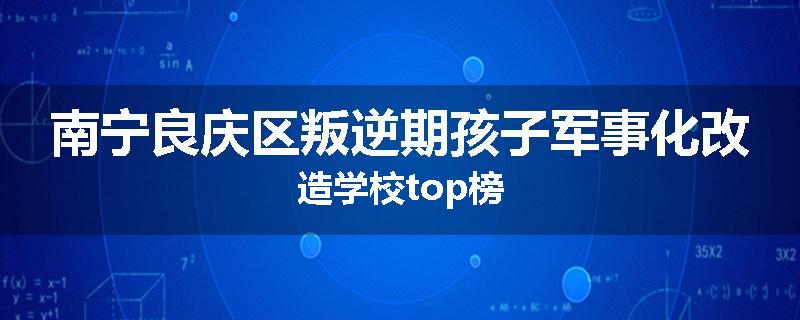 南宁良庆区叛逆期孩子军事化改造学校top榜