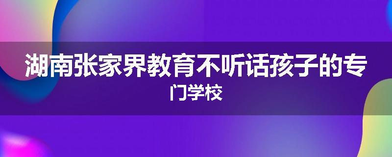 湖南张家界教育不听话孩子的专门学校