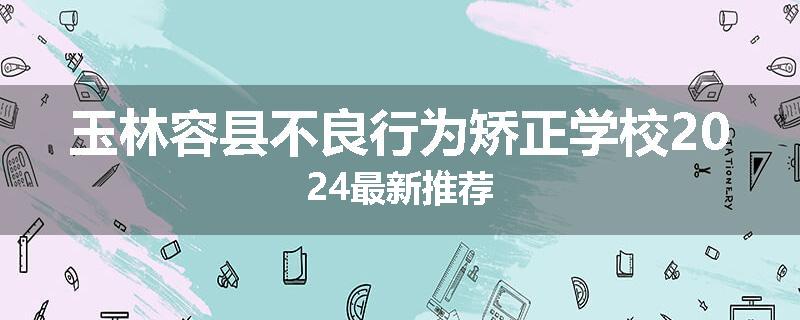 玉林容县不良行为矫正学校2024最新推荐