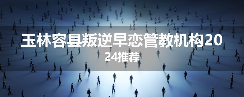 玉林容县叛逆早恋管教机构2024推荐