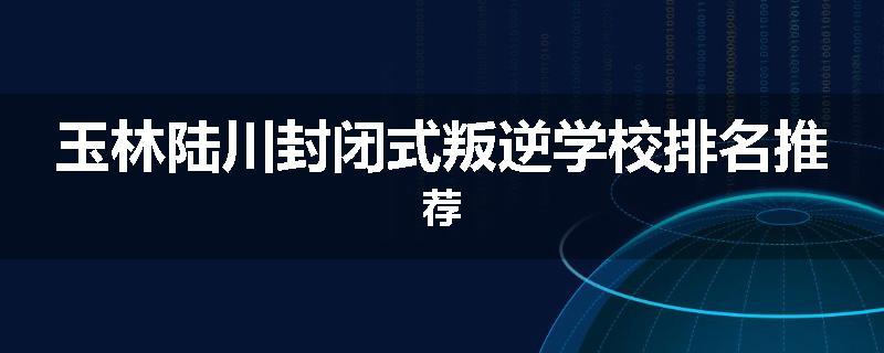 玉林陆川封闭式叛逆学校排名推荐