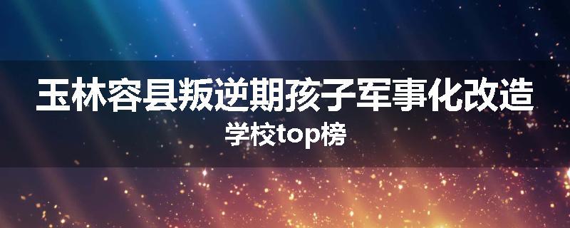 玉林容县叛逆期孩子军事化改造学校top榜