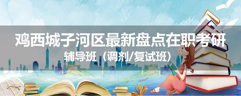 鸡西城子河区最新盘点在职考研辅导班（调剂/复试班）