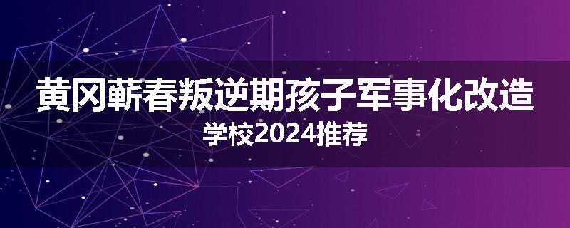 黄冈蕲春叛逆期孩子军事化改造学校2024推荐