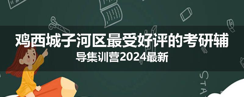 鸡西城子河区最受好评的考研辅导集训营2024最新