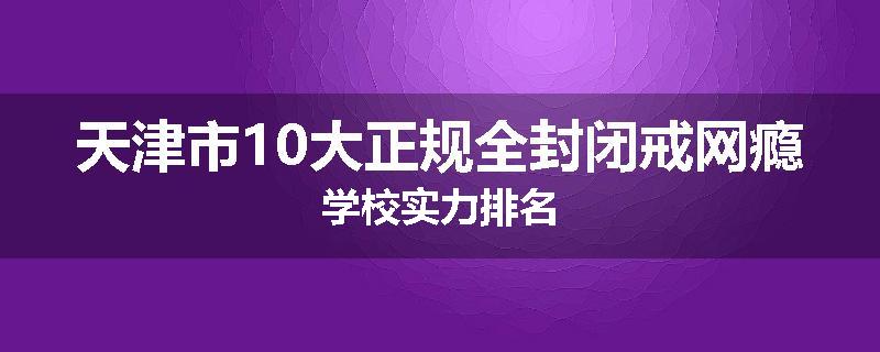 天津市10大正规全封闭戒网瘾学校实力排名