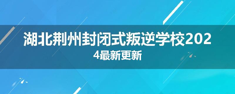 湖北荆州封闭式叛逆学校2024最新更新