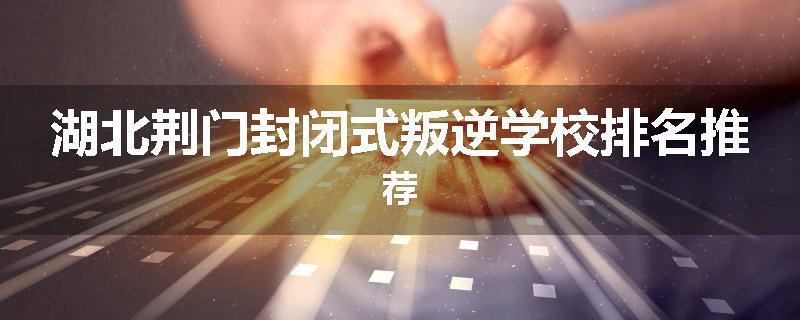 湖北荆门封闭式叛逆学校排名推荐