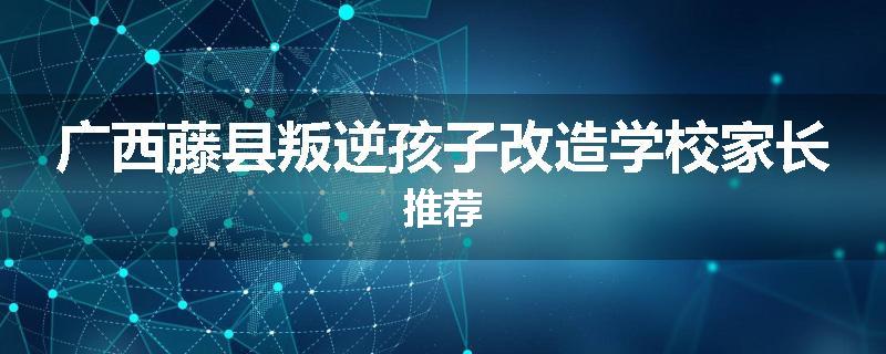 广西藤县叛逆孩子改造学校家长推荐