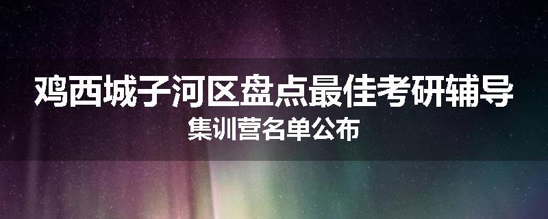 鸡西城子河区盘点最佳考研辅导集训营名单公布