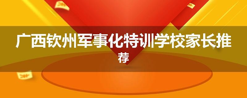 广西钦州军事化特训学校家长推荐