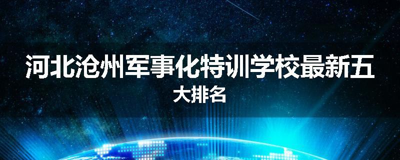 河北沧州军事化特训学校最新五大排名
