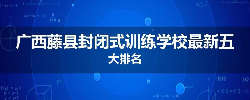 广西藤县封闭式训练学校最新五大排名