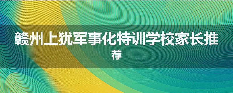 赣州上犹军事化特训学校家长推荐