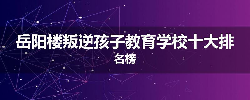 岳阳楼叛逆孩子教育学校十大排名榜