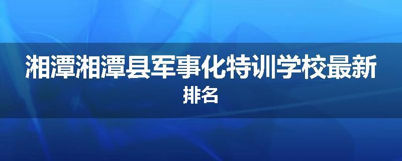 湘潭湘潭县军事化特训学校最新排名