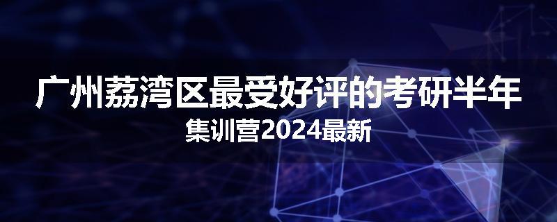 广州荔湾区最受好评的考研半年集训营2024最新