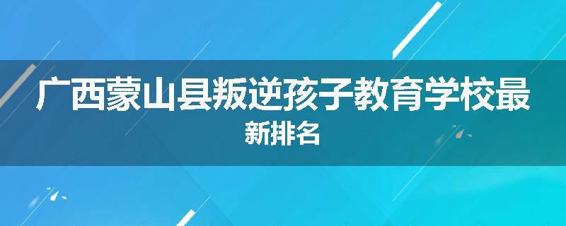 广西蒙山县叛逆孩子教育学校最新排名
