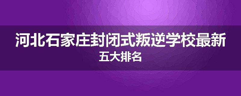 河北石家庄封闭式叛逆学校最新五大排名