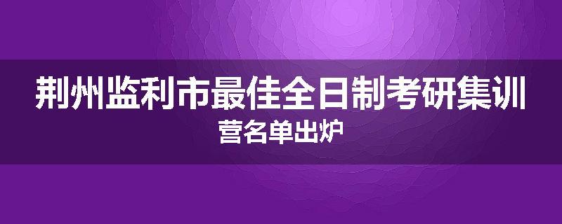 荆州监利市最佳全日制考研集训营名单出炉