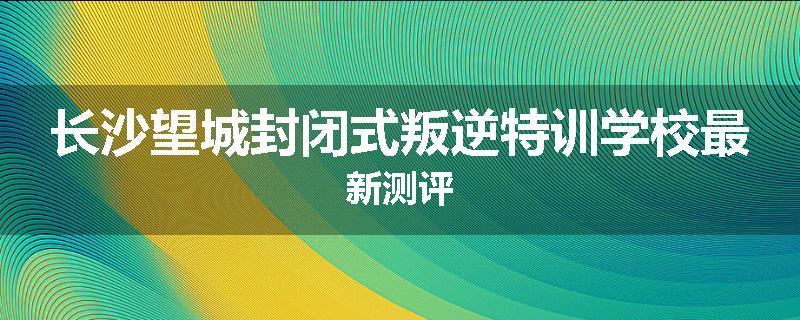 长沙望城封闭式叛逆特训学校最新测评
