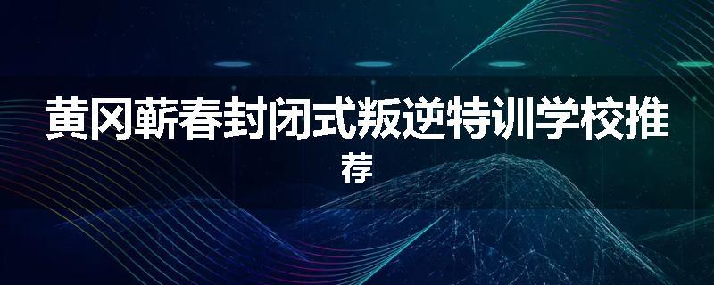 黄冈蕲春封闭式叛逆特训学校推荐