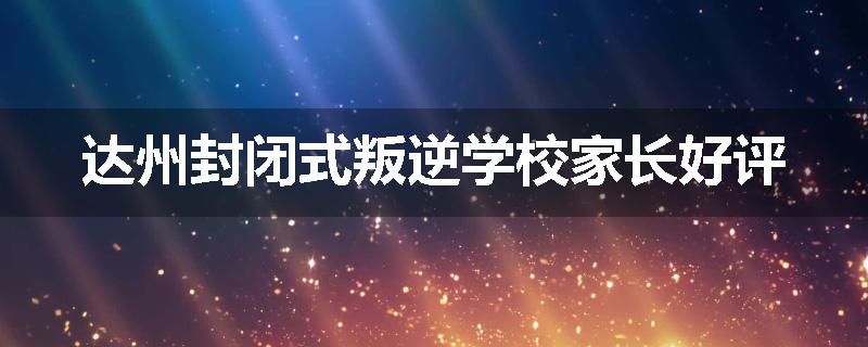 达州封闭式叛逆学校家长好评