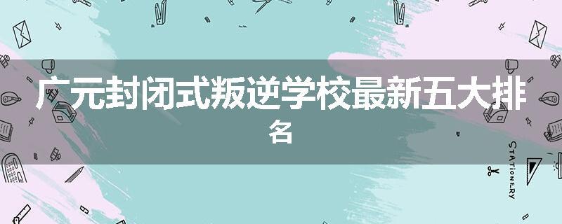 广元封闭式叛逆学校最新五大排名