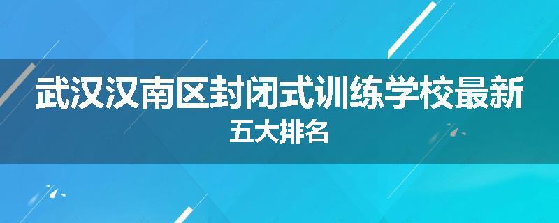 武汉汉南区封闭式训练学校最新五大排名