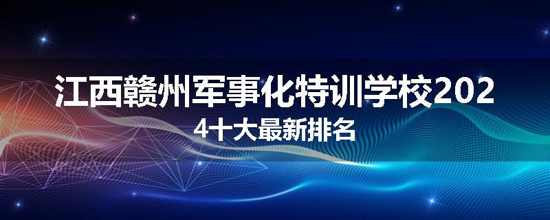江西赣州军事化特训学校2024十大最新排名