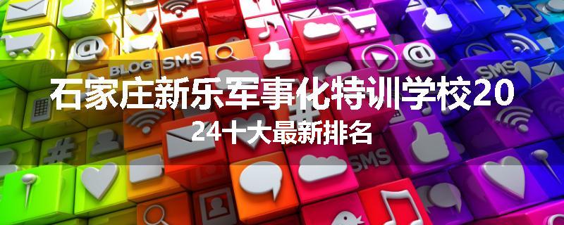 石家庄新乐军事化特训学校2024十大最新排名