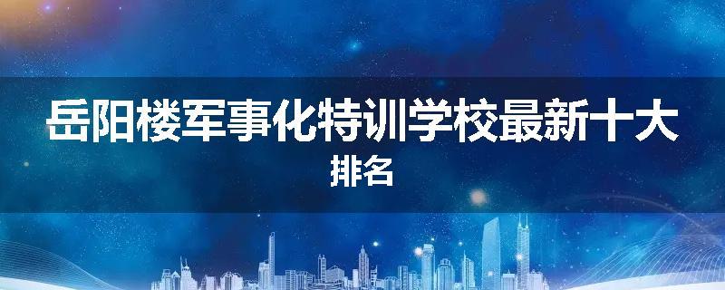 岳阳楼军事化特训学校最新十大排名