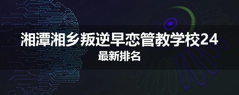 湘潭湘乡叛逆早恋管教学校24最新排名