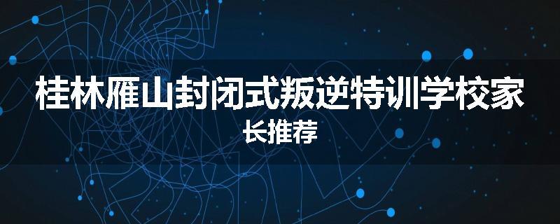 桂林雁山封闭式叛逆特训学校家长推荐