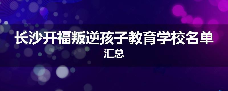 长沙开福叛逆孩子教育学校名单汇总