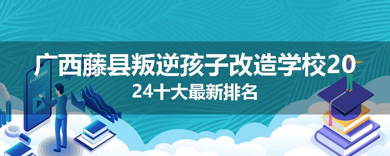 广西藤县叛逆孩子改造学校2024十大最新排名
