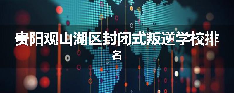 贵阳观山湖区封闭式叛逆学校排名