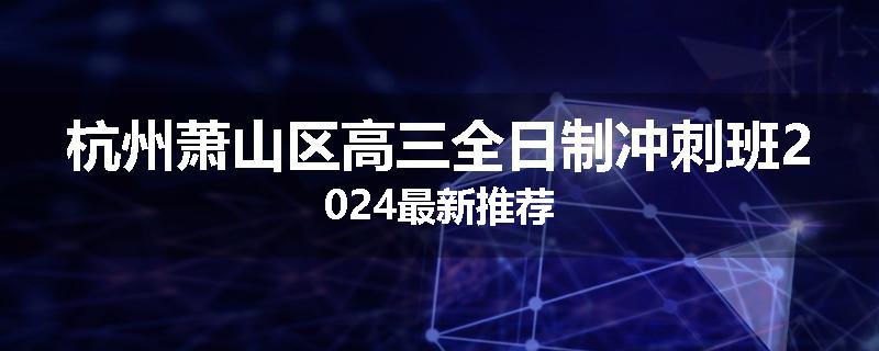 杭州萧山区高三全日制冲刺班2024最新推荐