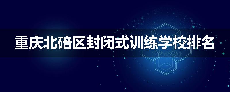 重庆北碚区封闭式训练学校排名