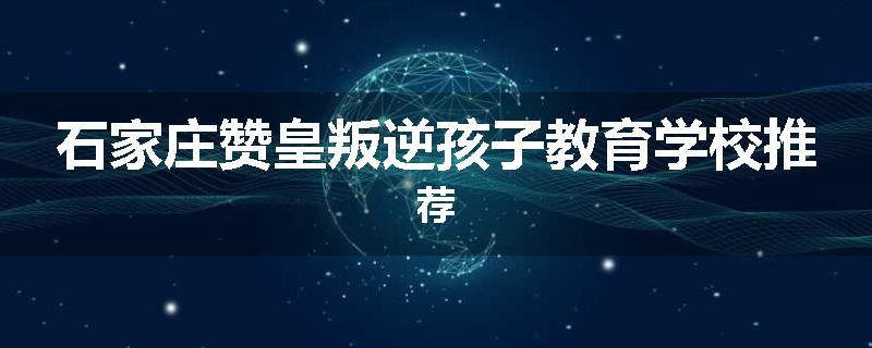 石家庄赞皇叛逆孩子教育学校推荐