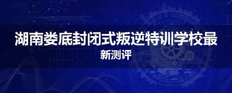 湖南娄底封闭式叛逆特训学校最新测评