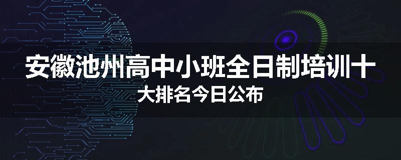 安徽池州高中小班全日制培训十大排名今日公布