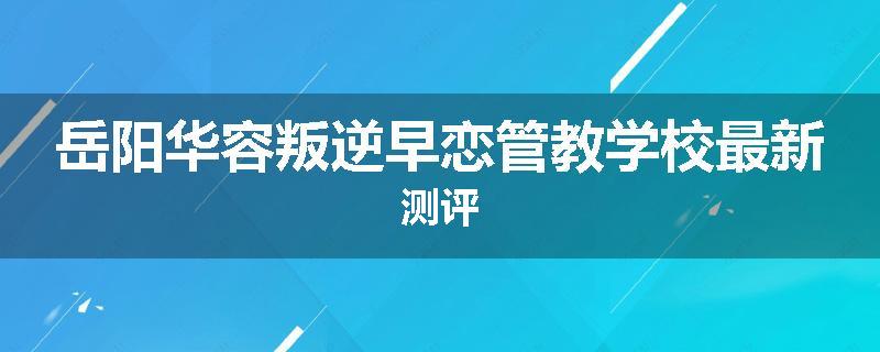 岳阳华容叛逆早恋管教学校最新测评