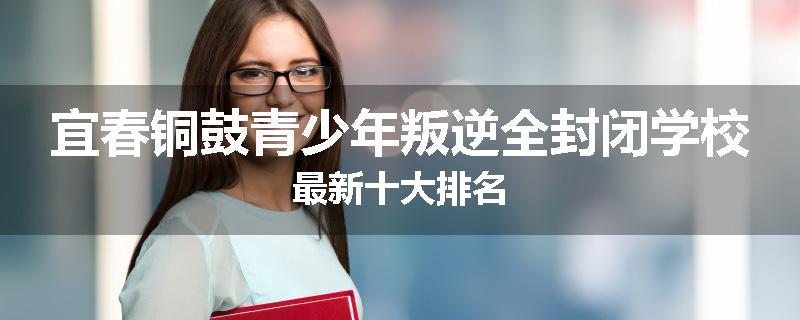 宜春铜鼓青少年叛逆全封闭学校最新十大排名