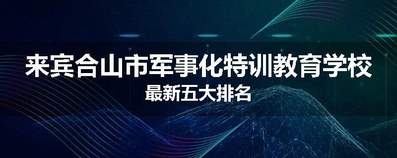 来宾合山市军事化特训教育学校最新五大排名
