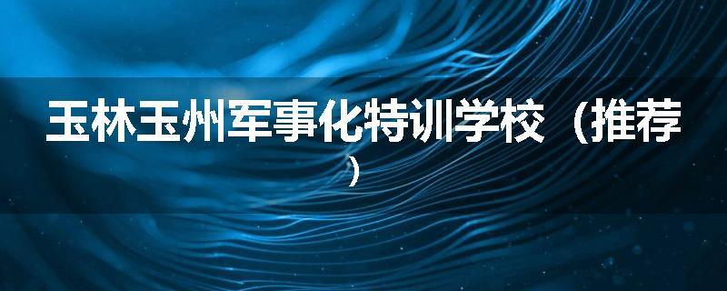 玉林玉州军事化特训学校（推荐）