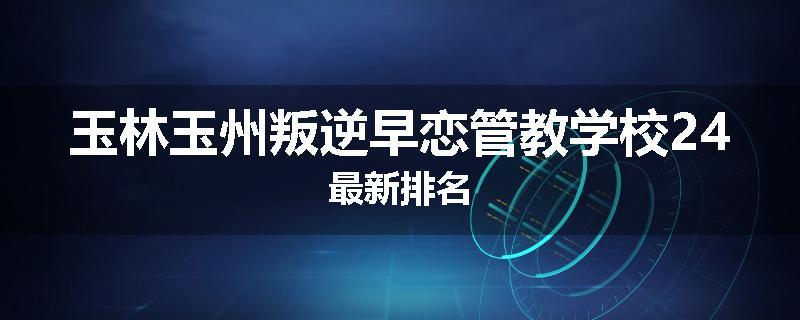 玉林玉州叛逆早恋管教学校24最新排名