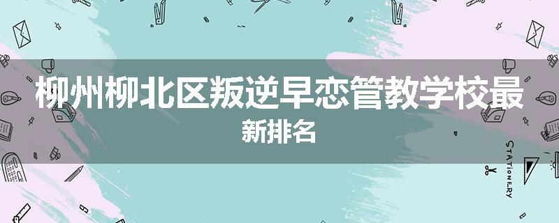 柳州柳北区叛逆早恋管教学校最新排名